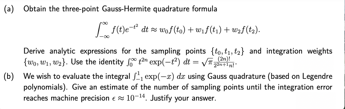 (a)
Obtain the three-point Gauss-Hermite quadrature formula
| f(t)e-t dt = wof (to) + wif(t1) + w2f(t2).
Derive analytic expressions for the sampling points {to, t1, t2} and integration weights
{wo, w1, w2}. Use the identity So t2n exp(-t²) dt
= /T 22n+in!:
22n+1n!*
(b) We wish to evaluate the integral S, exp(-x) dx using Gauss quadrature (based on Legendre
polynomials). Give an estimate of the number of sampling points until the integration error
reaches machine precision e = 10. Justify your answer.
-14
