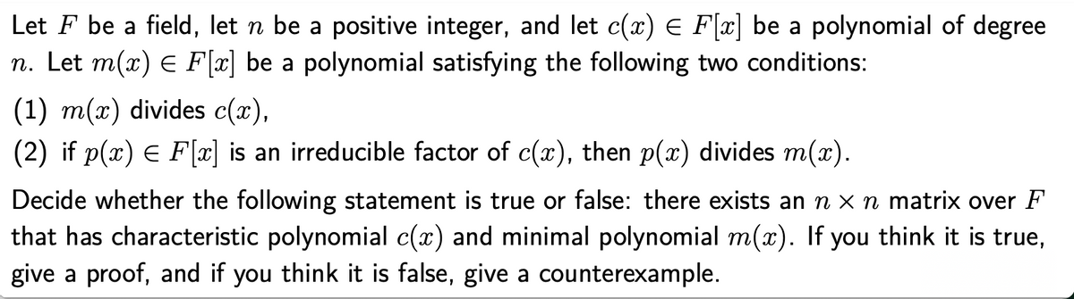 Let F be a field, let n be a positive integer, and let c(x) E F[x] be a polynomial of degree
n. Let m(x) E F[x] be a polynomial satisfying the following two conditions:
(1) m(x) divides c(x),
(2) if p(x) E F[x] is an irreducible factor of c(x), then p(x) divides m(x).
Decide whether the following statement is true or false: there exists an n x n matrix over F
that has characteristic polynomial c(x) and minimal polynomial m(x). If you think it is true,
give a proof, and if you think it is false, give a counterexample.
