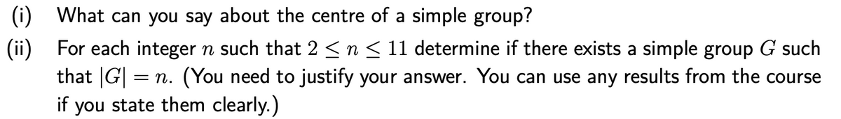 (i) What can you say about the centre of a simple group?
(ii) For each integer n such that 2 <n < 11 determine if there exists a simple group G such
that G| = n. (You need to justify your answer. You can use any results from the course
if you state them clearly.)
