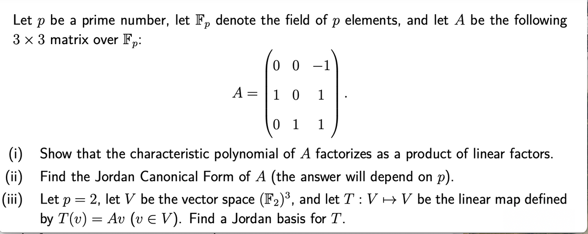 Let p be a prime number, let F, denote the field of p elements, and let A be the following
3 x 3 matrix over F,:
0 0 -1
A =
1 0
1
0 1
(i) Show that the characteristic polynomial of A factorizes as a product of linear factors.
(ii) Find the Jordan Canonical Form of A (the answer will depend on p).
(iii) Let p = 2, let V be the vector space (F2)³, and let T: V HV be the linear map defined
by T(v) = Av (v E V). Find a Jordan basis for T.
