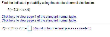 Find the indicated probability using the standard normal distribution.
P(-2.31 <z< 0)
Click here to view page 1 of the standard normal table.
Click here to view page 2 of the standard normal table.
P(-2.31 <z< 0) = (Round to four decimal places as needed.)
