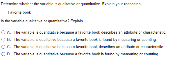 Determine whether the variable is qualitative or quantitative. Explain your reasoning.
Favorite book
Is the variable qualitative or quantitative? Explain.
O A. The variable is quantitative because a favorite book describes an attribute or characteristic.
O B. The variable is qualitative because a favorite book is found by measuring or counting.
OC. The variable is qualitative because a favorite book describes an attribute or characteristic.
O D. The variable is quantitative because a favorite book is found by measuring or counting.
