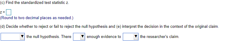(c) Find the standardized test statistic z.
(Round to two decimal places as needed.)
(d) Decide whether to reject or fail to reject the null hypothesis and (e) interpret the decision in the context of the original claim.
the null hypothesis. There
enough evidence to
the researcher's claim.
