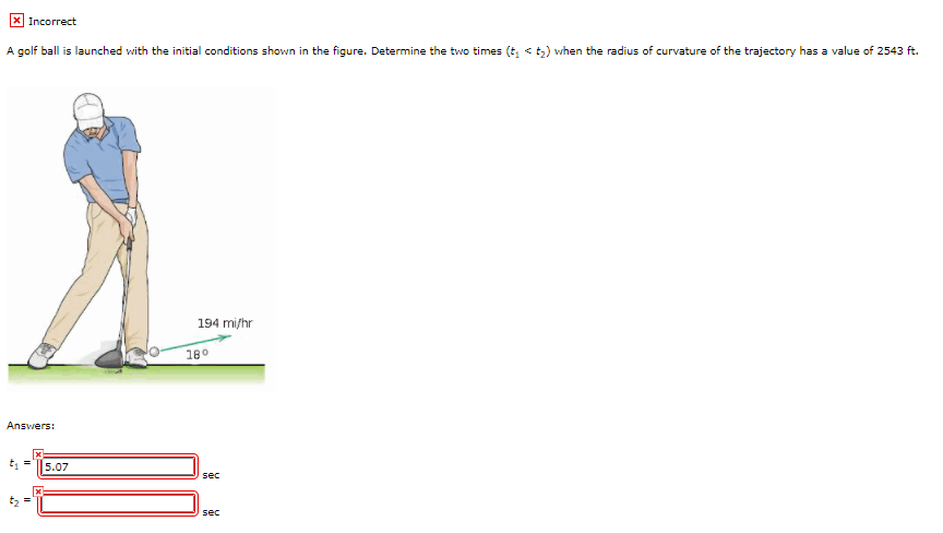 X Incorrect
A golf ball is launched with the initial conditions shown in the figure. Determine the two times (t, <t) when the radius of curvature of the trajectory has a value of 2543 ft.
194 mi/hr
180
Answers:
5.07
sec
sec
