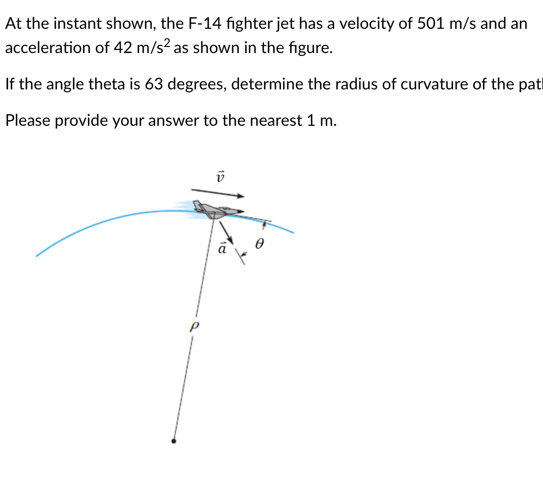 At the instant shown, the F-14 fighter jet has a velocity of 501 m/s and an
acceleration of 42 m/s? as shown in the figure.
If the angle theta is 63 degrees, determine the radius of curvature of the patl
Please provide your answer to the nearest 1 m.
