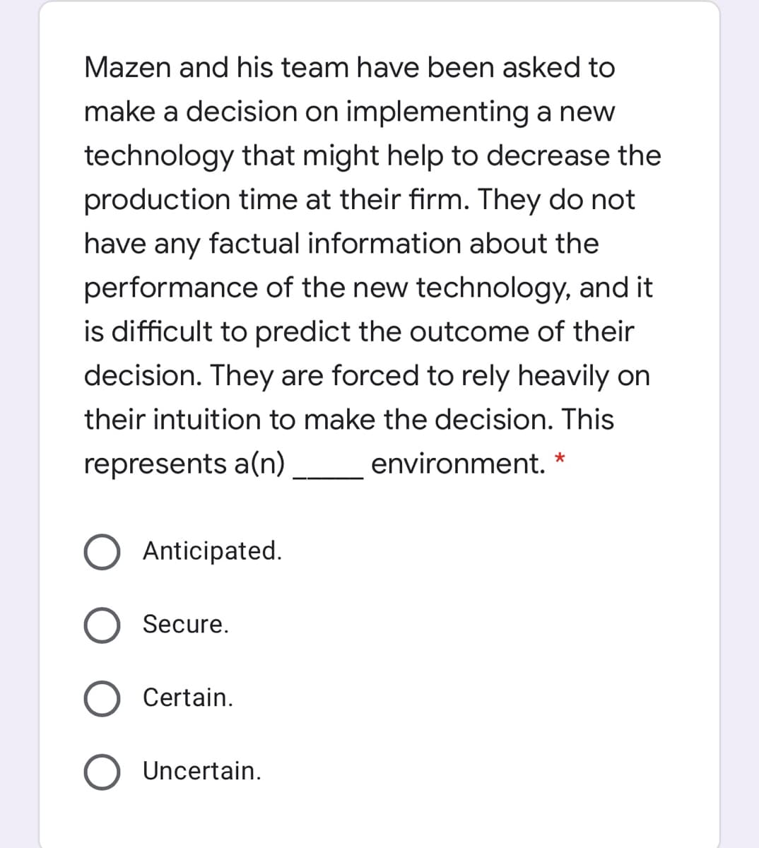 Mazen and his team have been asked to
make a decision on implementing a new
technology that might help to decrease the
production time at their firm. They do not
have any factual information about the
performance of the new technology, and it
is difficult to predict the outcome of their
decision. They are forced to rely heavily on
their intuition to make the decision. This
represents a(n)
environment. *
Anticipated.
Secure.
Certain.
Uncertain.
