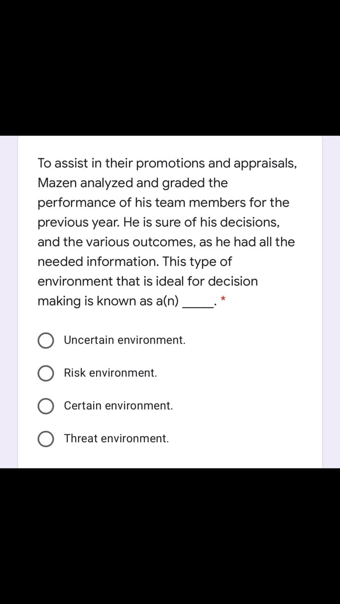 To assist in their promotions and appraisals,
Mazen analyzed and graded the
performance of his team members for the
previous year. He is sure of his decisions,
and the various outcomes, as he had all the
needed information. This type of
environment that is ideal for decision
making is known as a(n)
Uncertain environment.
Risk environment.
Certain environment.
Threat environment.
