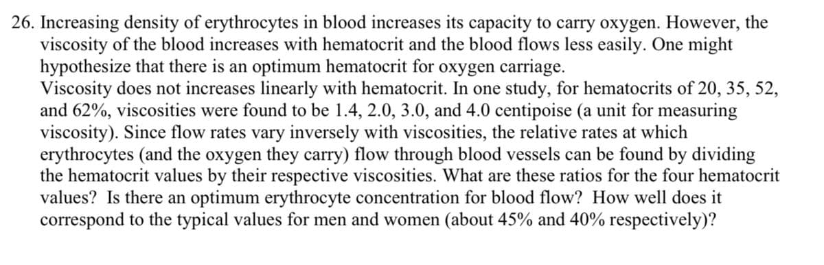 26. Increasing density of erythrocytes in blood increases its capacity to carry oxygen. However, the
viscosity of the blood increases with hematocrit and the blood flows less easily. One might
hypothesize that there is an optimum hematocrit for oxygen carriage.
Viscosity does not increases linearly with hematocrit. In one study, for hematocrits of 20, 35, 52,
and 62%, viscosities were found to be 1.4, 2.0, 3.0, and 4.0 centipoise (a unit for measuring
viscosity). Since flow rates vary inversely with viscosities, the relative rates at which
erythrocytes (and the oxygen they carry) flow through blood vessels can be found by dividing
the hematocrit values by their respective viscosities. What are these ratios for the four hematocrit
values? Is there an optimum erythrocyte concentration for blood flow? How well does it
correspond to the typical values for men and women (about 45% and 40% respectively)?