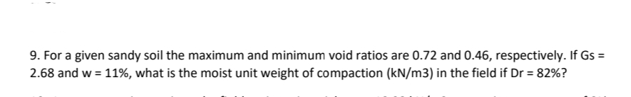 9. For a given sandy soil the maximum and minimum void ratios are 0.72 and 0.46, respectively. If Gs =
2.68 and w = 11%, what is the moist unit weight of compaction (kN/m3) in the field if Dr = 82%?