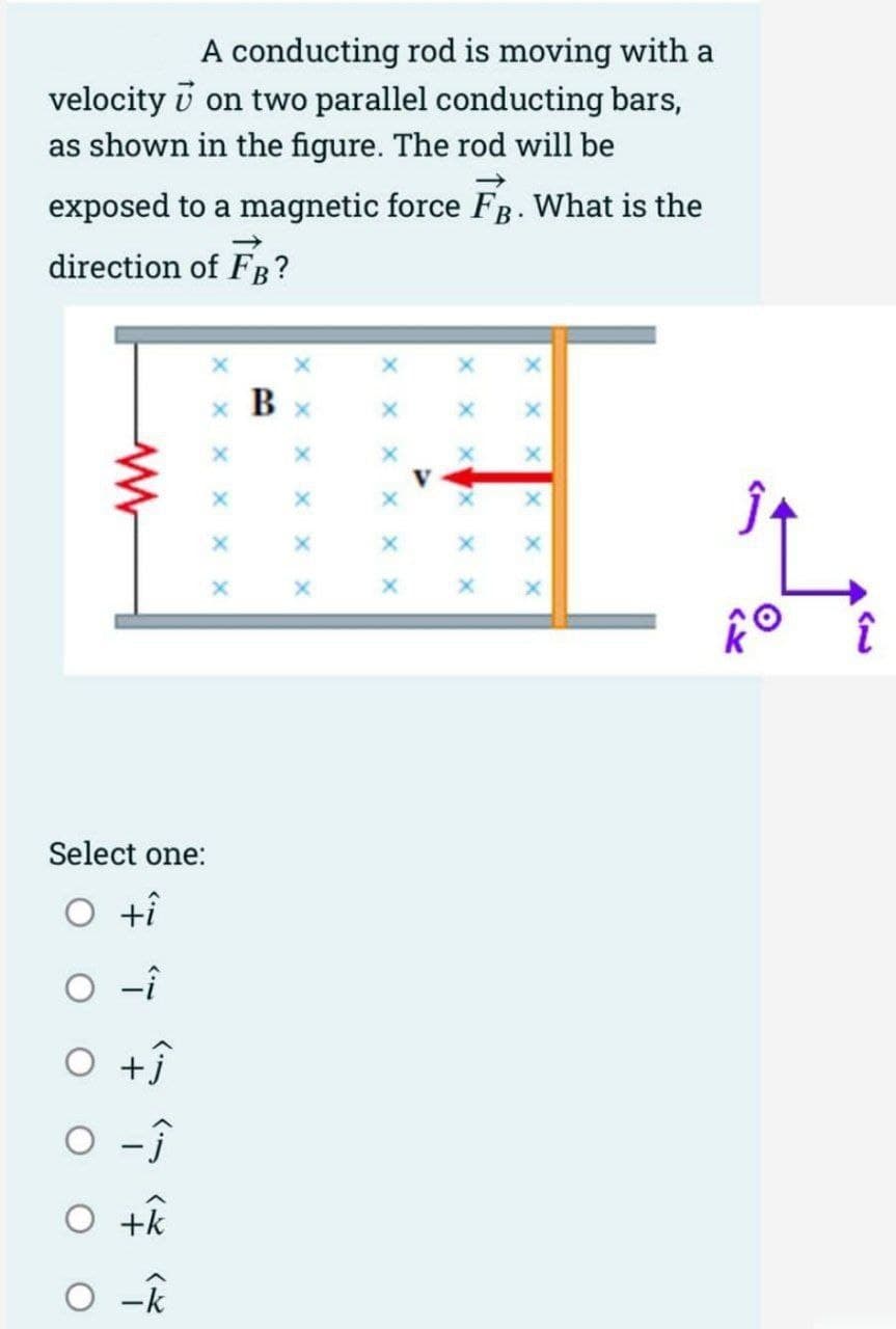 A conducting rod is moving with a
on two parallel conducting bars,
velocity
as shown in the figure. The rod will be
exposed to a magnetic force FB. What is the
direction of FB?
Select one:
O +i
O-i
O +ĵ
o -Ĵ
O +k
O-k
X
B
X
X
X
x
A
X
XI
X
X
KO
î