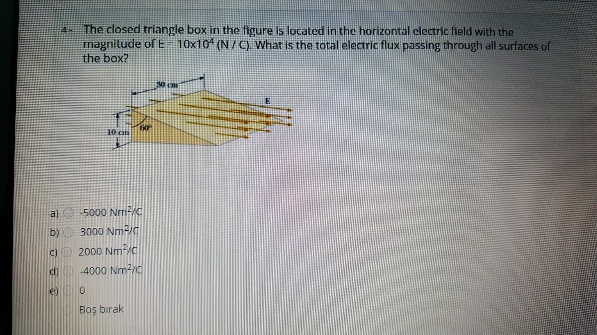 The closed triangle box in the figure is located in the horizontal electric field with the
magnitude ofE= 10x10 (N / 9. What is the total electric flux passing through all surfaces of
the box?
4
10 cm
Go
a) -5000 Nm2/c
b)
3000 Nm2/C
C) 2000 Nm²/C
d)
-4000 Nm2/C
e)
Boş bırak
