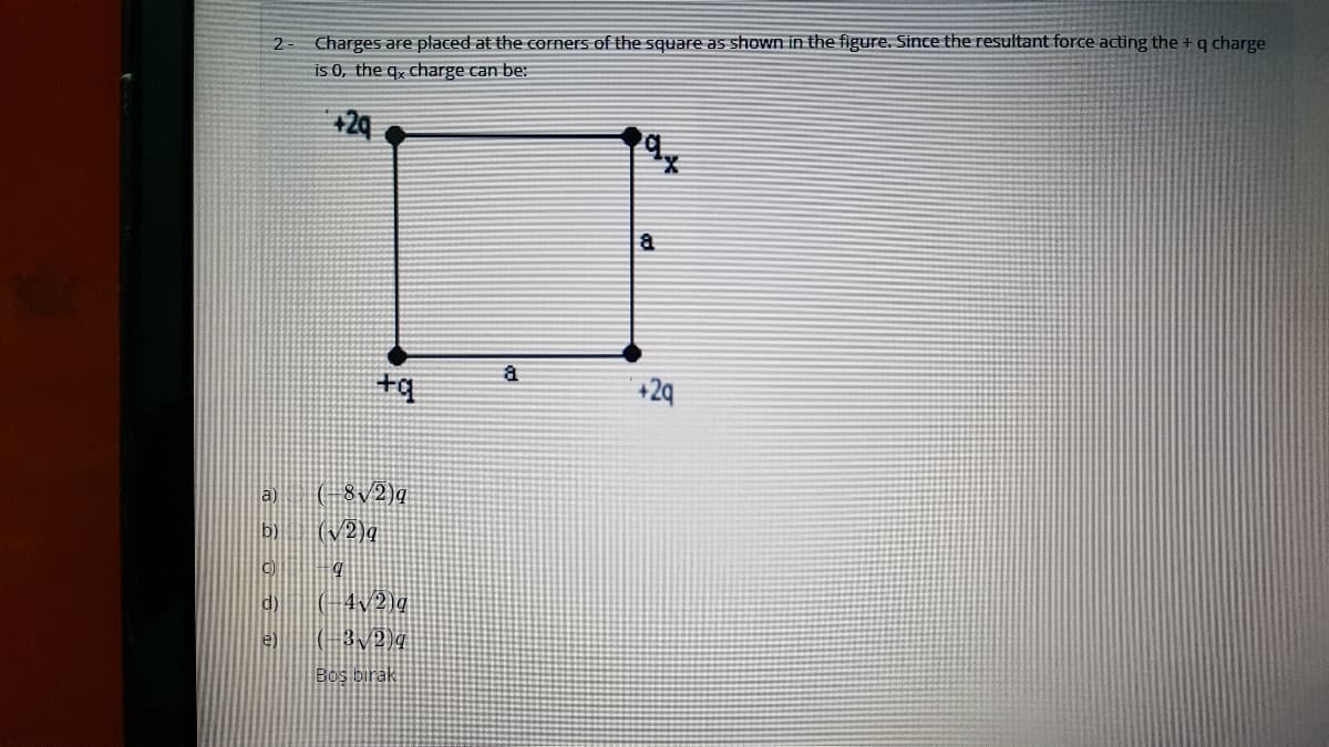 Charges are placed at the cornerS of the square as shown in the figure. Since the resultant force acting the +q charge
is 0, the q, charge can be:
+29
+q
+2q
a) (- 8/2)q
(V2)q
b)
d (-4v2)g
e)
Bos birak
