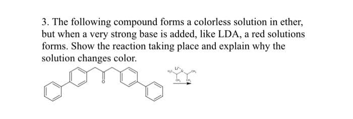 3. The following compound forms a colorless solution in ether,
but when a very strong base is added, like LDA, a red solutions
forms. Show the reaction taking place and explain why the
solution changes color.
