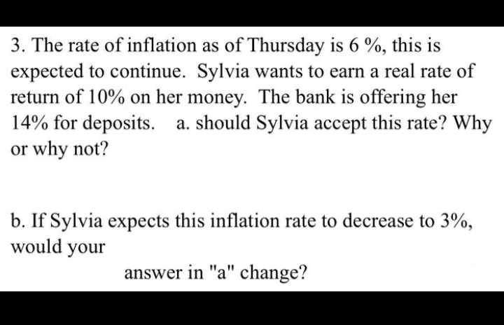 3. The rate of inflation as of Thursday is 6 %, this is
expected to continue. Sylvia wants to earn a real rate of
return of 10% on her money. The bank is offering her
14% for deposits. a. should Sylvia accept this rate? Why
or why not?
b. If Sylvia expects this inflation rate to decrease to 3%,
would your
answer in "a" change?
