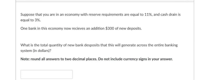 Suppose that you are in an economy with reserve requirements are equal to 11%, and cash drain is
equal to 3%.
One bank in this economy now recieves an addition $300 of new deposits.
What is the total quantity of new bank desposits that this will generate across the entire banking
system (in dollars)?
Note: round all answers to two decimal places. Do not include currency signs in your answer.
