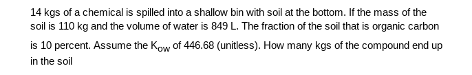 14 kgs of a chemical is spilled into a shallow bin with soil at the bottom. If the mass of the
soil is 110 kg and the volume of water is 849 L. The fraction of the soil that is organic carbon
is 10 percent. Assume the Kow of 446.68 (unitless). How many kgs of the compound end up
in the soil

