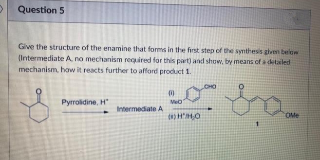 Question 5
Give the structure of the enamine that forms in the first step of the synthesis given below
(Intermediate A, no mechanism required for this part) and show, by means of a detailed
mechanism, how it reacts further to afford product 1.
CHO
(0)
Pyrrolidine, H*
Meo
Intermediate A
(i) H'/H,O
OMe
