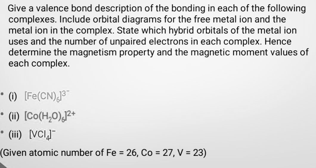 Give a valence bond description of the bonding in each of the following
complexes. Include orbital diagrams for the free metal ion and the
metal ion in the complex. State which hybrid orbitals of the metal ion
uses and the number of unpaired electrons in each complex. Hence
determine the magnetism property and the magnetic moment values of
each complex.
• (1) [Fe(CN),J
• (i) [Co(H,0),?*
• (ii) [VCI]"
(Given atomic number of Fe = 26, Co = 27, V = 23)
%3D
