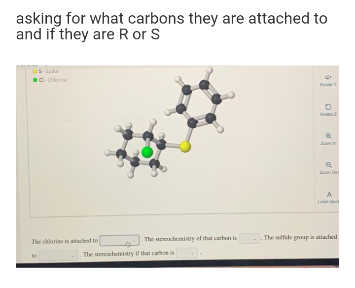 asking for what carbons they are attached to
and if they are R or S
uS- Sultur
ICI- Chlorine
Rotate Y
Rotate Z
Zoom in
Zoom Out
A
Label Atom
The stereochemistry of that carbon is
The sulfide group is attached
The chlorine is attached to
to
The stereochemistry if that carbon is
of
