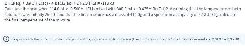 2 HCI(aq) + Ba(OH)2(aq) --> Bacl2(aq) + 2 H2O(1) AH= -118 kJ
Calculate the heat when 114.0mL of 0.500M HCl is mixed with 300.0 mL of 0.435M Ba(OH)2. Assuming that the temperature of both
solutions was initially 25.0°C and that the final mixture has a mass of 414.0g and a specific heat capacity of 4.18 J/°Cg, calculate
the final temperature of the mixture.
Respond with the correct number of significant figures in scientific notation (Use E notation and only 1 digit before decimal e.g. 2.5E5 for 2.5 x 10)
