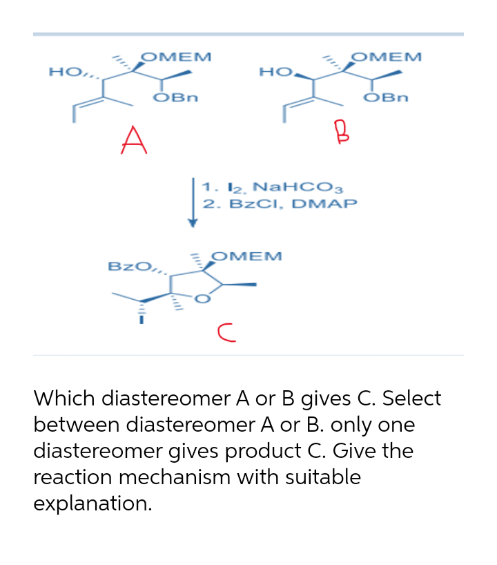OMEM
OMEM
но..
но.
ÓBn
ÓBn
A
1. I2. NaH CO3
2. B2CI, DMAP
OMEM
BzO,
Which diastereomer A or B gives C. Select
between diastereomer A or B. only one
diastereomer gives product C. Give the
reaction mechanism with suitable
explanation.
