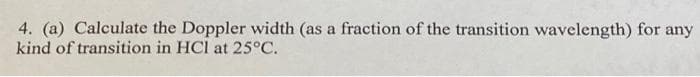 4. (a) Calculate the Doppler width (as a fraction of the transition wavelength) for any
kind of transition in HCl at 25°C.
