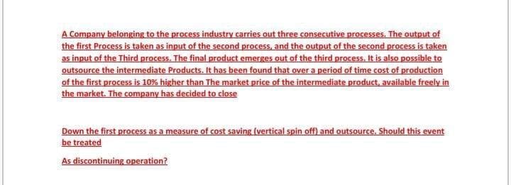 A Company belonging to the process industry carries out three consecutive processes. The output of
the first Process is taken as input of the second process, and the output of the second process is taken
as input of the Third process. The final product emerges out of the third process. It is also possible to
outsource the intermediate Products. It has been found that over a period of time cost of production
of the first process is 10% higher than The market price of the intermediate product, available freely in
the market. The company has decided to close
Down the first process as a measure of cost saving (vertical spin off) and outsource. Should this event
be treated
As discontinuing operation?
