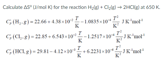 Calculate AS° (J/mol K) for the reaction H2(g) + Cl2(g) → 2HCI(g) at 650 K.
T
- 1.0835×10*
K
C; (H,.g)= 22.66 + 4.38×10? -
JK'mol"
K?
T
-1.2517×10-
K
C (Cl,.g) = 22.85 + 6.543×10.
KJK'mol
C; (HCl, g) = 29.81– 4.12×10³-
+ 6.2231×10 JK'mol"
T
-JK'mol'
K
K?
