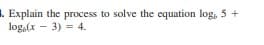 1. Explain the process to solve the equation log, 5 +
log,(x - 3) = 4.
