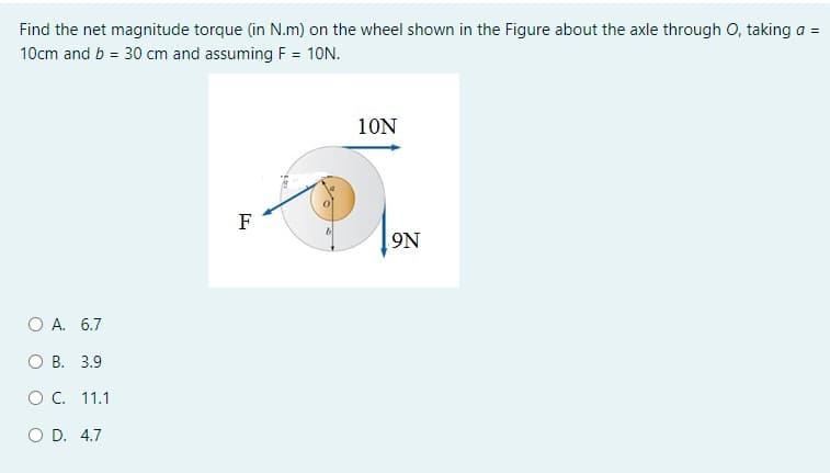 Find the net magnitude torque (in N.m) on the wheel shown in the Figure about the axle through O, taking a =
10cm and b = 30 cm and assuming F = 10N.
10N
F
9N
O A. 6.7
О В. 3.9
оС. 11.1
O D. 4.7
