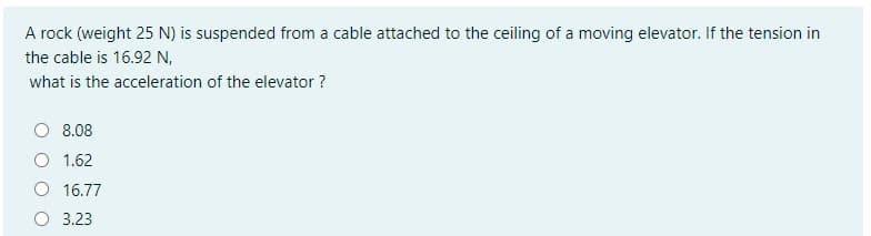 A rock (weight 25 N) is suspended from a cable attached to the ceiling of a moving elevator. If the tension in
the cable is 16.92 N,
what is the acceleration of the elevator ?
O 8.08
1.62
16.77
O 3.23

