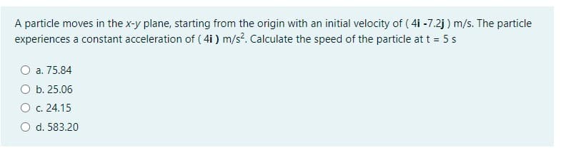 A particle moves in the x-y plane, starting from the origin with an initial velocity of ( 4i -7.2j ) m/s. The particle
experiences a constant acceleration of ( 4i ) m/s?. Calculate the speed of the particle at t = 5 s
a. 75.84
O b. 25.06
O c. 24.15
d. 583.20
