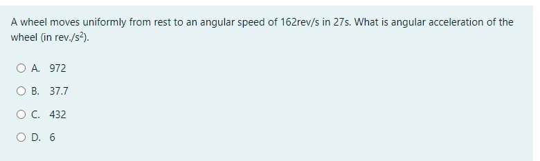 A wheel moves uniformly from rest to an angular speed of 162rev/s in 27s. What is angular acceleration of the
wheel (in rev./s2).
O A. 972
О В. 37.7
ос. 432
O D. 6
