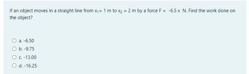 If an object moves in a straight line from x;= 1 m to x2 = 2 m by a force F = -6.5 x N. Find the work done on
the object?
a. -6.50
O b. -9.75
O c. -13.00
O d. -16.25

