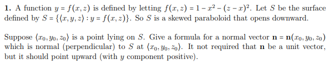 1. A function y = f(x,2) is defined by letting f(x, 2) = 1 – x² – (z – x)². Let S be the surface
defined by S = {{x, y, z) : y = f(x, 2)}. So S is a skewed paraboloid that opens downward.
Suppose (ro, yo, 2o) is a point lying on S. Give a formula for a normal vector n = n(xo, Yo, 2o)
which is normal (perpendicular) to S at (ro, Yo, žo). It not required that n be a unit vector,
but it should point upward (with y component positive).
