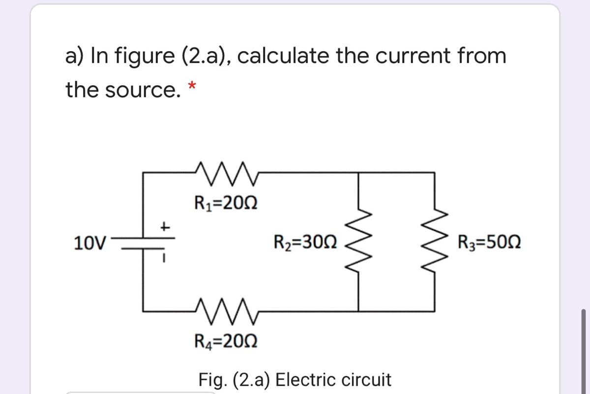 a) In figure (2.a), calculate the current from
the source.
R3=200
10V
R2=300
R3=500
R4=200
Fig. (2.a) Electric circuit
