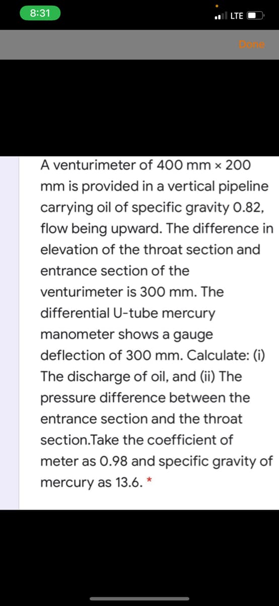 8:31
l LTE
Done
A venturimeter of 400 mm x 200
mm is provided in a vertical pipeline
carrying oil of specific gravity 0.82,
flow being upward. The difference in
elevation of the throat section and
entrance section of the
venturimeter is 300 mm. The
differential U-tube mercury
manometer shows a gauge
deflection of 300 mm. Calculate: (i)
The discharge of oil, and (ii) The
pressure difference between the
entrance section and the throat
section.Take the coefficient of
meter as 0.98 and specific gravity of
mercury as 13.6. *
