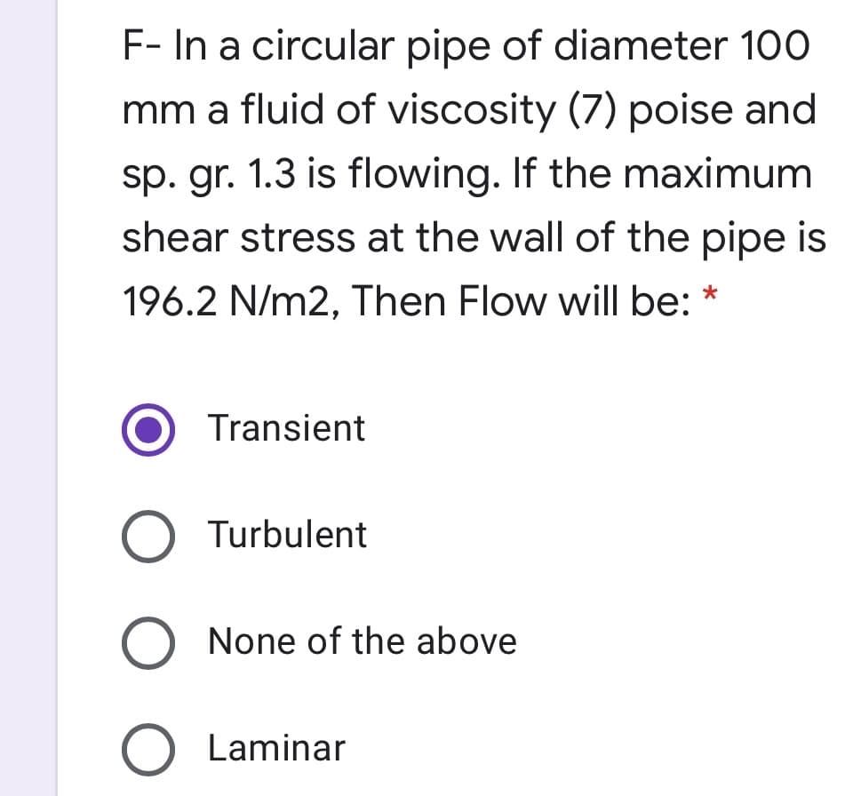 F- In a circular pipe of diameter 100
mm a fluid of viscosity (7) poise and
sp. gr. 1.3 is flowing. If the maximum
shear stress at the wall of the pipe is
196.2 N/m2, Then Flow will be:
Transient
O Turbulent
O None of the above
O Laminar
