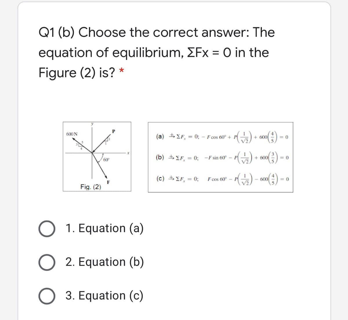 Q1 (b) Choose the correct answer: The
equation of equilibrium, EFx = O in the
Figure (2) is? *
600N
(a) + EF, = 0; – F cos 60° +
+ 600
= 0
() -
(b) + EF, = 0; -F sin 60° P
+ 600
= 0
60
(c) +F, = 0;
F cos 60° -
600
= 0
F
Fig. (2)
1. Equation (a)
2. Equation (b)
3. Equation (c)
