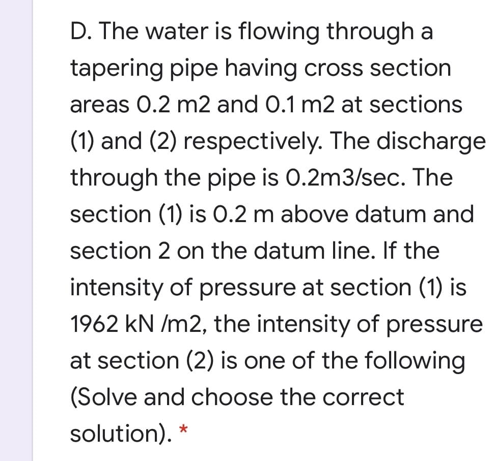 D. The water is flowing through a
tapering pipe having cross section
areas 0.2 m2 and 0.1 m2 at sections
(1) and (2) respectively. The discharge
through the pipe is 0.2m3/sec. The
section (1) is 0.2 m above datum and
section 2 on the datum line. If the
intensity of pressure at section (1) is
1962 kN /m2, the intensity of pressure
at section (2) is one of the following
(Solve and choose the correct
solution). *
