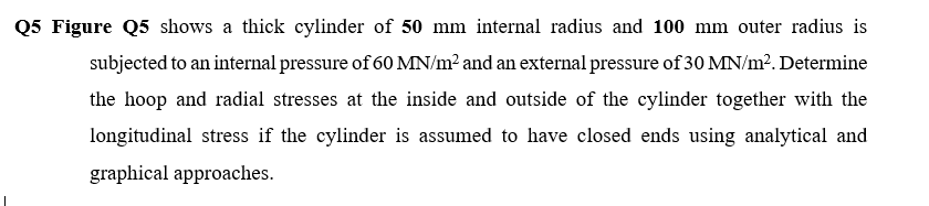 Q5 Figure Q5 shows a thick cylinder of 50 mm internal radius and 100 mm outer radius is
subjected to an internal pressure of 60 MN/m? and an external pressure of 30 MN/m?. Determine
the hoop and radial stresses at the inside and outside of the cylinder together with the
longitudinal stress if the cylinder is assumed to have closed ends using analytical and
graphical approaches.
