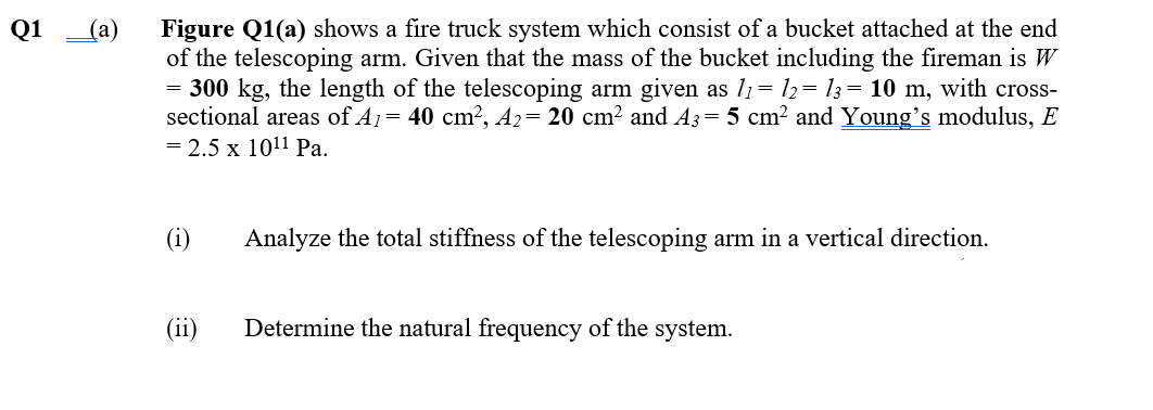 Figure Q1(a) shows a fire truck system which consist of a bucket attached at the end
of the telescoping arm. Given that the mass of the bucket including the fireman is W
= 300 kg, the length of the telescoping arm given as l1= l2= 13= 10 m, with cross-
sectional areas of A1= 40 cm?, A2= 20 cm² and A3= 5 cm? and Young's modulus, E
= 2.5 x 1011 Pa.
Q1
(a)
(i)
Analyze the total stiffness of the telescoping arm in a vertical direction.
(ii)
Determine the natural frequency of the system.
