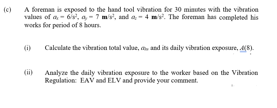 A foreman is exposed to the hand tool vibration for 30 minutes with the vibration
values of a = 6/s², a, = 7 m/s², and az = 4 m/s2. The foreman has completed his
works for period of 8 hours.
(c)
(i)
Calculate the vibration total value, amv and its daily vibration exposure, A(8).
(ii)
Analyze the daily vibration exposure to the worker based on the Vibration
Regulation: EAV and ELV and provide your comment.
