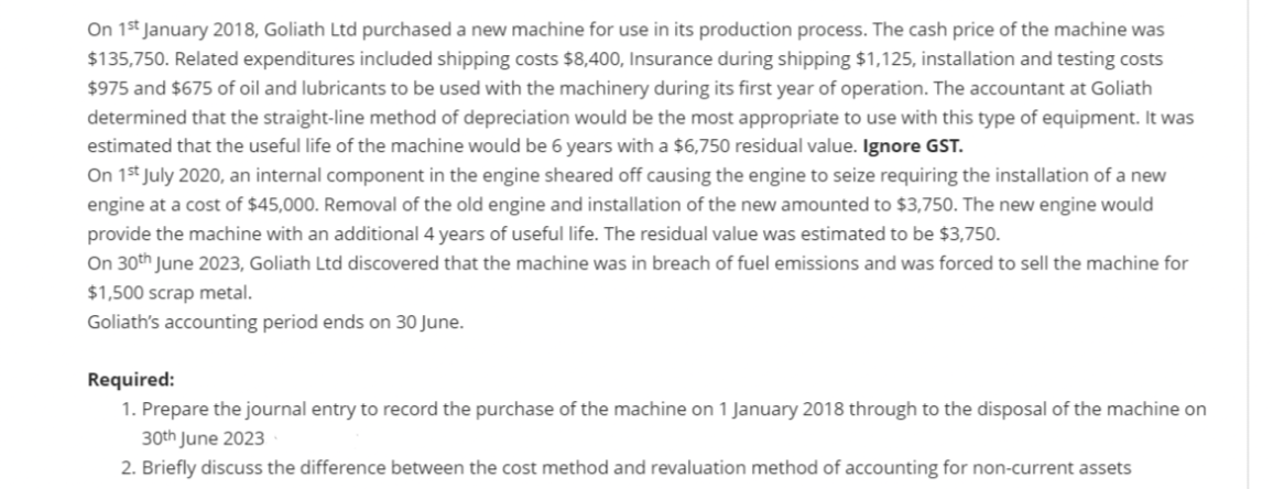 On 15t January 2018, Goliath Ltd purchased a new machine for use in its production process. The cash price of the machine was
$135,750. Related expenditures included shipping costs $8,400, Insurance during shipping $1,125, installation and testing costs
$975 and $675 of oil and lubricants to be used with the machinery during its first year of operation. The accountant at Goliath
determined that the straight-line method of depreciation would be the most appropriate to use with this type of equipment. It was
estimated that the useful life of the machine would be 6 years with a $6,750 residual value. Ignore GST.
On 1st July 2020, an internal component in the engine sheared off causing the engine to seize requiring the installation of a new
engine at a cost of $45,000. Removal of the old engine and installation of the new amounted to $3,750. The new engine would
provide the machine with an additional 4 years of useful life. The residual value was estimated to be $3,750.
On 30th June 2023, Goliath Ltd discovered that the machine was in breach of fuel emissions and was forced to sell the machine for
$1,500 scrap metal.
Goliath's accounting period ends on 30 June.
Required:
1. Prepare the journal entry to record the purchase of the machine on 1 January 2018 through to the disposal of the machine on
30th June 2023
2. Briefly discuss the difference between the cost method and revaluation method of accounting for non-current assets
