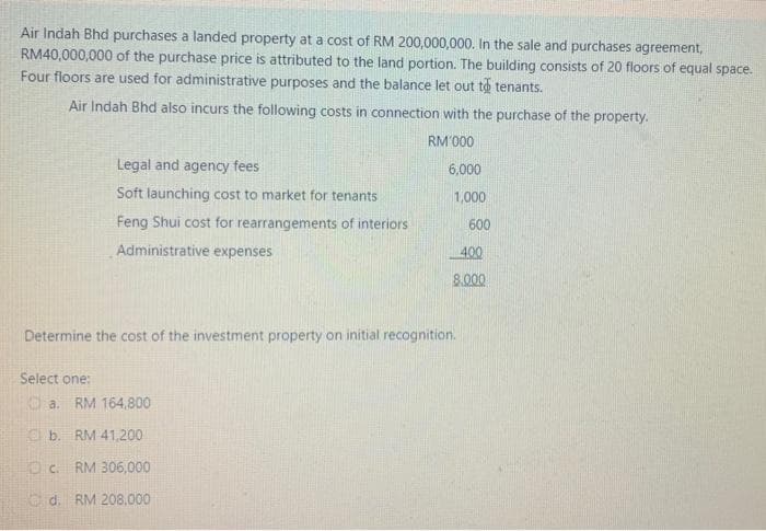 Air Indah Bhd purchases a landed property at a cost of RM 200,000,000. In the sale and purchases agreement,
RM40,000,000 of the purchase price is attributed to the land portion. The building consists of 20 floors of equal space.
Four floors are used for administrative purposes and the balance let out to tenants.
Air Indah Bhd also incurs the following costs in connection with the purchase of the property.
RM'000
Legal and agency fees
6,000
Soft launching cost to market for tenants
1,000
Feng Shui cost for rearrangements of interiors
600
Administrative expenses
400
8.000
Determine the cost of the investment property on initial recognition.
Select one:
O a. RM 164,800
O b. RM 41,200
Oc. RM 306,000
O d. RM 208,000
