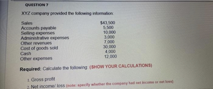 QUESTION 7
XYZ company provided the following information:
Sales
Accounts payable
Selling expenses
Administrative expenses
Other revenues
Cost of goods sold
Cash
Other expenses
$43,500
5,500
10,000
3,000
7,000
30,000
4,000
12,000
Required: Calculate the following: (SHOW YOUR CALCULATIONS)
1. Gross profit
2 Net income/ loss (note: specify whether the company had net income or net loss)
