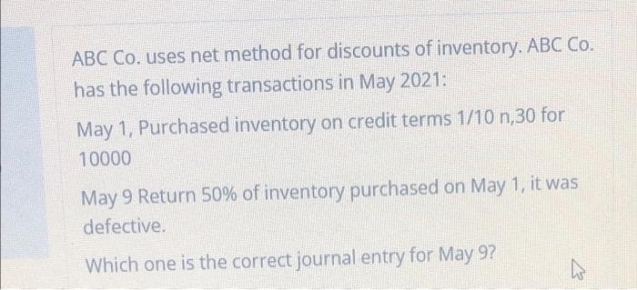 ABC Co. uses net method for discounts of inventory. ABC Co.
has the following transactions in May 2021:
May 1, Purchased inventory on credit terms 1/10 n,30 for
10000
May 9 Return 50% of inventory purchased on May 1, it was
defective.
Which one is the correct journal entry for May 9?
