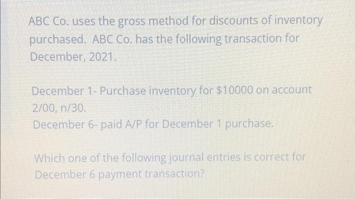 ABC Co. uses the gross method for discounts of inventory
purchased. ABC Co. has the following transaction for
December, 2021.
December 1- Purchase inventory for $10000 on account
2/00, n/30.
December 6- paid A/P for December 1 purchase.
Which one of the following journal entries is correct for
December 6 payment transaction?
