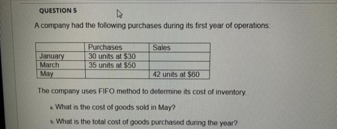 QUESTION 5
A company had the following purchases during its first year of operations:
Purchases
30 units at $30
35 units at $50
Sales
January
March
May
42 units at $60
The company uses FIFO method to determine its cost of inventory
a. What is the cost of goods sold in May?
b. What is the total cost of goods purchased during the year?

