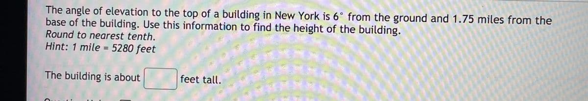 The angle of elevation to the top of a building in New York is 6° from the ground and 1.75 miles from the
base of the building. Use this information to find the height of the building.
Round to nearest tenth.
Hint: 1 mile = 5280 feet
The building is about
feet tall.
